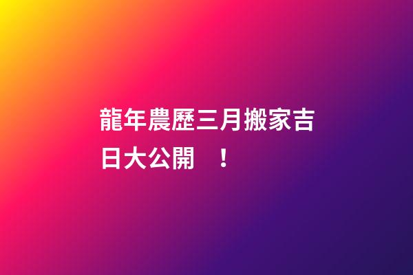 龍年農歷三月搬家吉日大公開！
